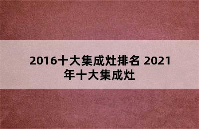 2016十大集成灶排名 2021年十大集成灶